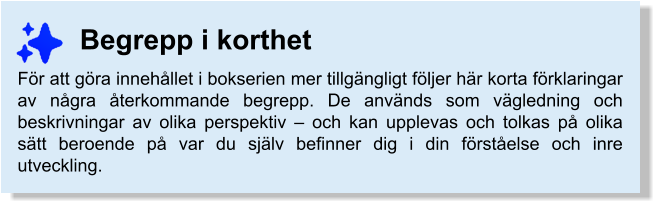 Begrepp i korthet För att göra innehållet i bokserien mer tillgängligt följer här korta förklaringar av några återkommande begrepp. De används som vägledning och beskrivningar av olika perspektiv – och kan upplevas och tolkas på olika sätt beroende på var du själv befinner dig i din förståelse och inre utveckling.
